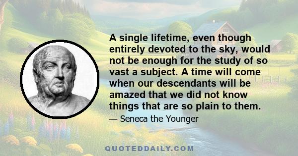 A single lifetime, even though entirely devoted to the sky, would not be enough for the study of so vast a subject. A time will come when our descendants will be amazed that we did not know things that are so plain to