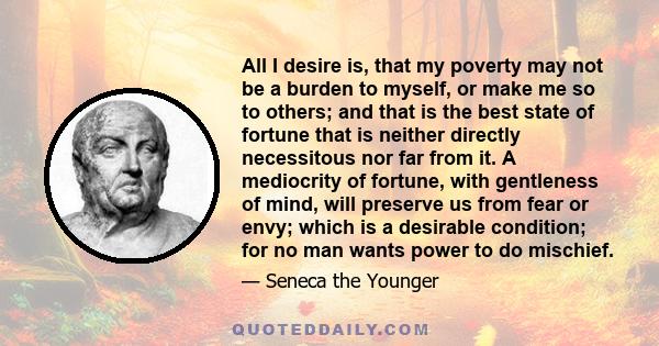 All I desire is, that my poverty may not be a burden to myself, or make me so to others; and that is the best state of fortune that is neither directly necessitous nor far from it. A mediocrity of fortune, with