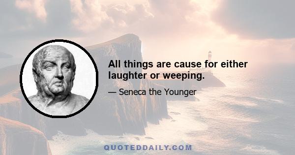 All things are cause for either laughter or weeping.