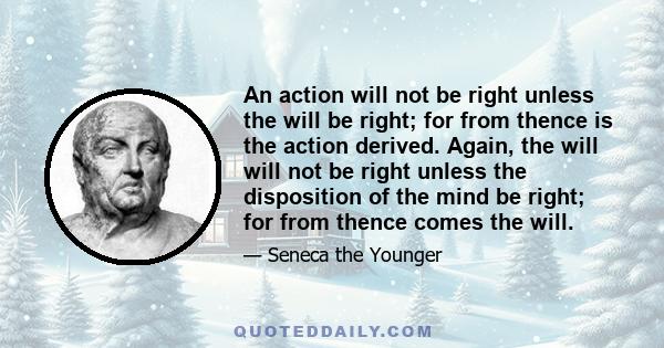 An action will not be right unless the will be right; for from thence is the action derived. Again, the will will not be right unless the disposition of the mind be right; for from thence comes the will.