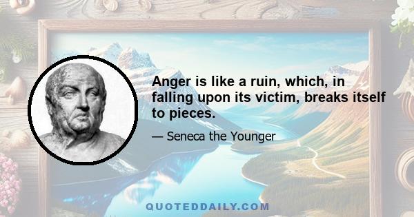 Anger is like a ruin, which, in falling upon its victim, breaks itself to pieces.