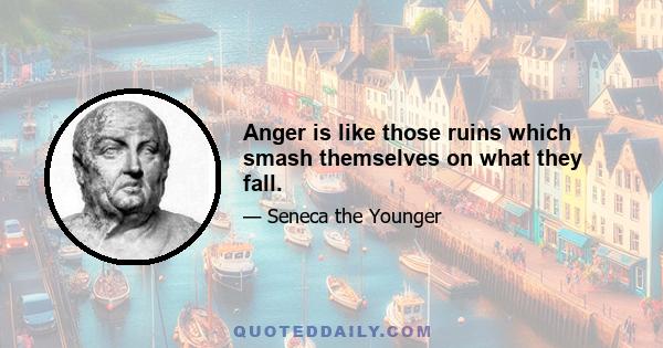 Anger is like those ruins which smash themselves on what they fall.