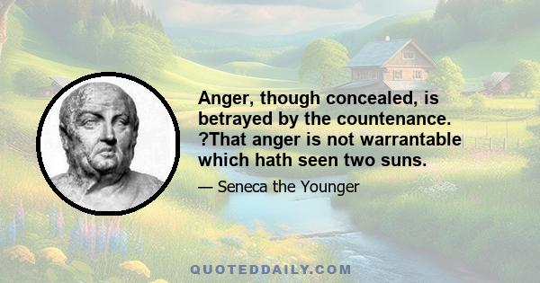 Anger, though concealed, is betrayed by the countenance. ?That anger is not warrantable which hath seen two suns.