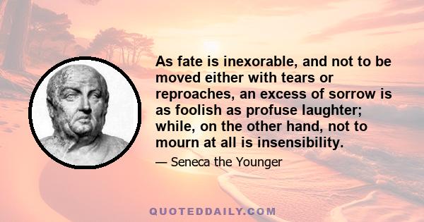 As fate is inexorable, and not to be moved either with tears or reproaches, an excess of sorrow is as foolish as profuse laughter; while, on the other hand, not to mourn at all is insensibility.