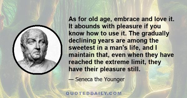 As for old age, embrace and love it. It abounds with pleasure if you know how to use it. The gradually declining years are among the sweetest in a man's life, and I maintain that, even when they have reached the extreme 