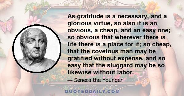 As gratitude is a necessary, and a glorious virtue, so also it is an obvious, a cheap, and an easy one; so obvious that wherever there is life there is a place for it; so cheap, that the covetous man may be gratified