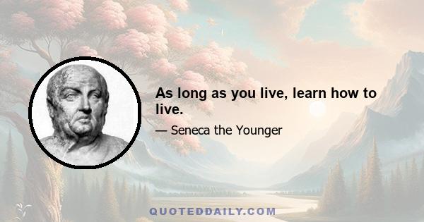 As long as you live, learn how to live.