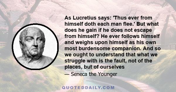 As Lucretius says: 'Thus ever from himself doth each man flee.' But what does he gain if he does not escape from himself? He ever follows himself and weighs upon himself as his own most burdensome companion. And so we