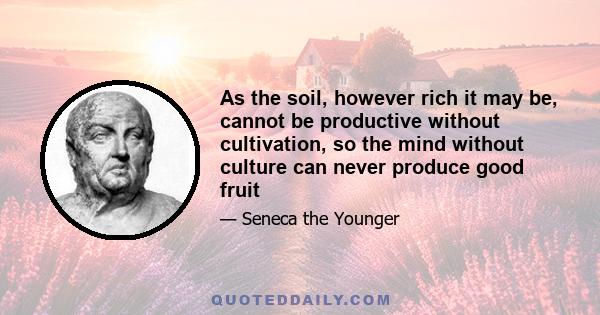 As the soil, however rich it may be, cannot be productive without cultivation, so the mind without culture can never produce good fruit