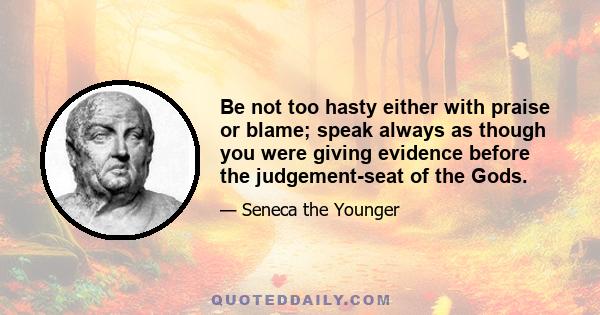 Be not too hasty either with praise or blame; speak always as though you were giving evidence before the judgement-seat of the Gods.