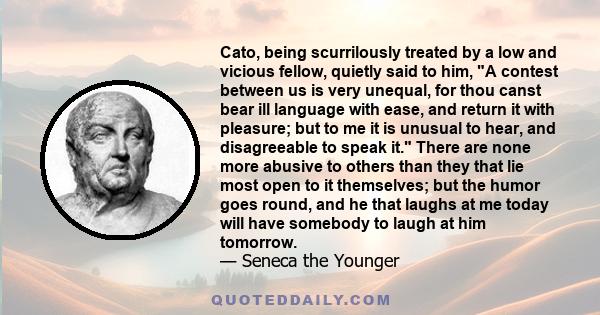 Cato, being scurrilously treated by a low and vicious fellow, quietly said to him, A contest between us is very unequal, for thou canst bear ill language with ease, and return it with pleasure; but to me it is unusual