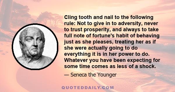 Cling tooth and nail to the following rule: Not to give in to adversity, never to trust prosperity, and always to take full note of fortune's habit of behaving just as she pleases, treating her as if she were actually