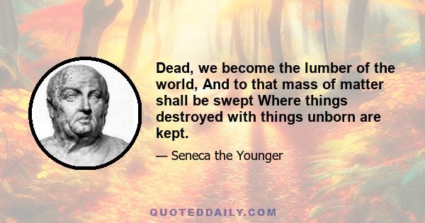 Dead, we become the lumber of the world, And to that mass of matter shall be swept Where things destroyed with things unborn are kept.