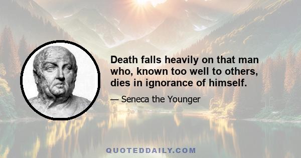 Death falls heavily on that man who, known too well to others, dies in ignorance of himself.