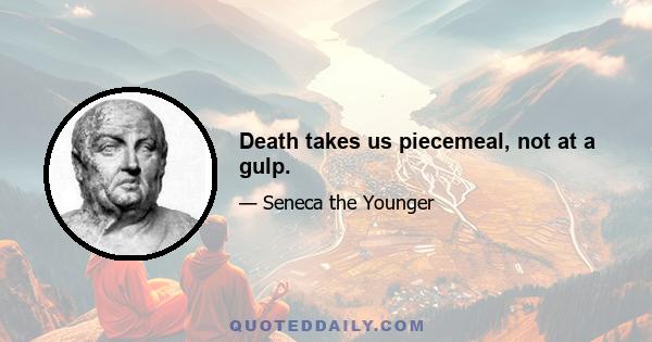 Death takes us piecemeal, not at a gulp.