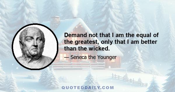 Demand not that I am the equal of the greatest, only that I am better than the wicked.