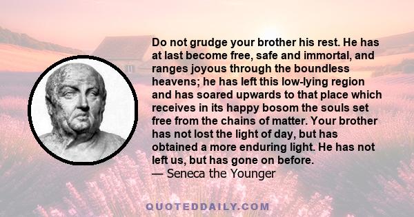 Do not grudge your brother his rest. He has at last become free, safe and immortal, and ranges joyous through the boundless heavens; he has left this low-lying region and has soared upwards to that place which receives