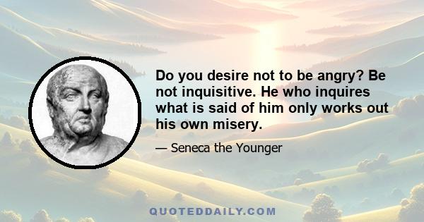 Do you desire not to be angry? Be not inquisitive. He who inquires what is said of him only works out his own misery.