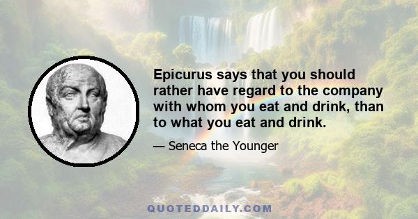 Epicurus says that you should rather have regard to the company with whom you eat and drink, than to what you eat and drink.