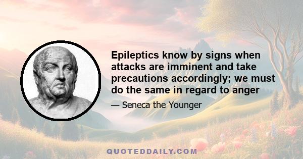 Epileptics know by signs when attacks are imminent and take precautions accordingly; we must do the same in regard to anger