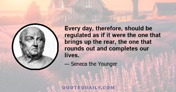 Every day, therefore, should be regulated as if it were the one that brings up the rear, the one that rounds out and completes our lives.