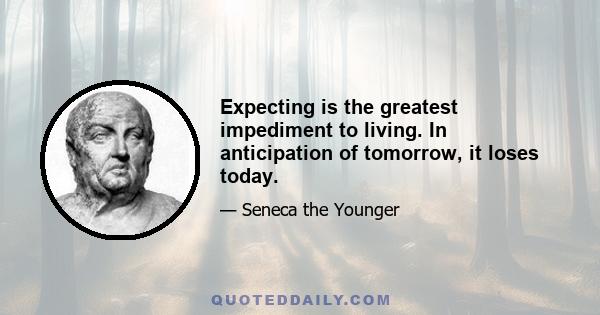 Expecting is the greatest impediment to living. In anticipation of tomorrow, it loses today.