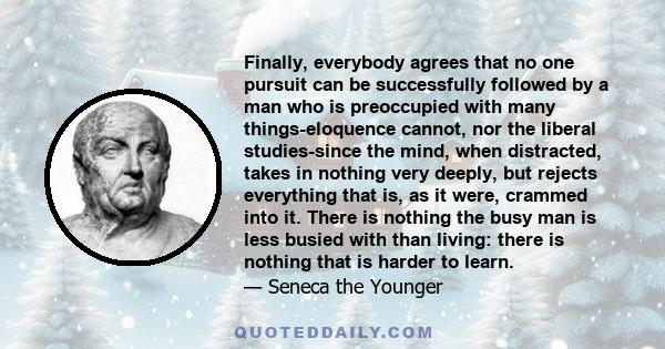 Finally, everybody agrees that no one pursuit can be successfully followed by a man who is preoccupied with many things-eloquence cannot, nor the liberal studies-since the mind, when distracted, takes in nothing very