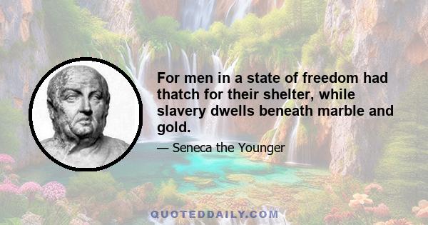 For men in a state of freedom had thatch for their shelter, while slavery dwells beneath marble and gold.