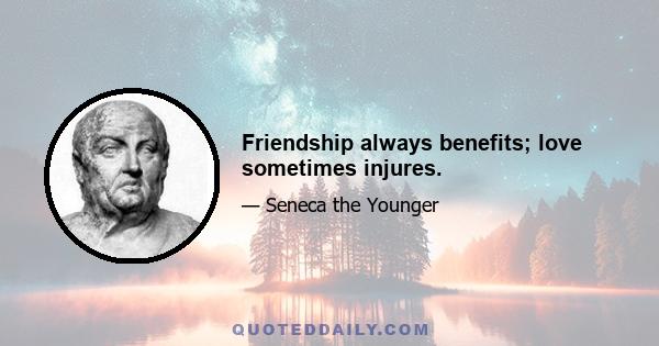 Friendship always benefits; love sometimes injures.