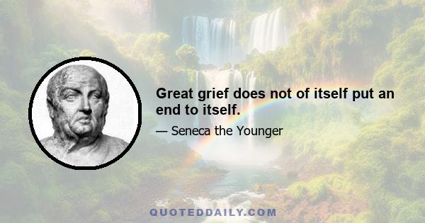 Great grief does not of itself put an end to itself.