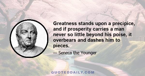 Greatness stands upon a precipice, and if prosperity carries a man never so little beyond his poise, it overbears and dashes him to pieces.