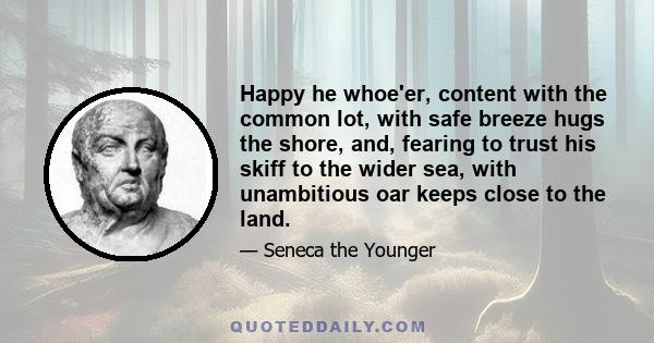 Happy he whoe'er, content with the common lot, with safe breeze hugs the shore, and, fearing to trust his skiff to the wider sea, with unambitious oar keeps close to the land.