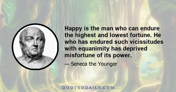 Happy is the man who can endure the highest and lowest fortune. He who has endured such vicissitudes with equanimity has deprived misfortune of its power.