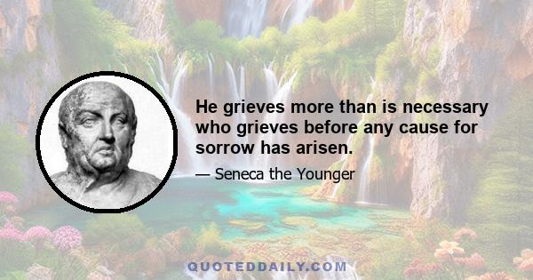 He grieves more than is necessary who grieves before any cause for sorrow has arisen.