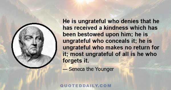 He is ungrateful who denies that he has received a kindness which has been bestowed upon him; he is ungrateful who conceals it; he is ungrateful who makes no return for it; most ungrateful of all is he who forgets it.