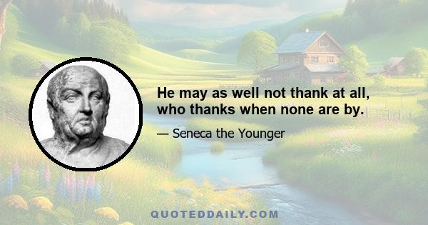 He may as well not thank at all, who thanks when none are by.