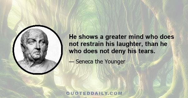 He shows a greater mind who does not restrain his laughter, than he who does not deny his tears.