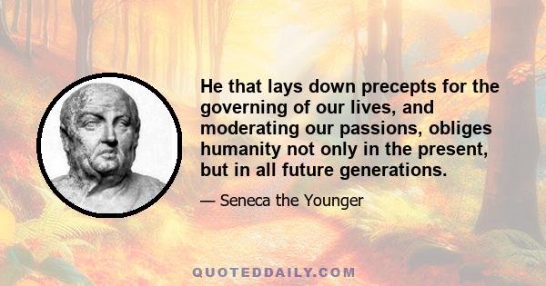 He that lays down precepts for the governing of our lives, and moderating our passions, obliges humanity not only in the present, but in all future generations.