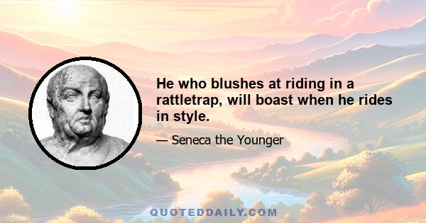 He who blushes at riding in a rattletrap, will boast when he rides in style.