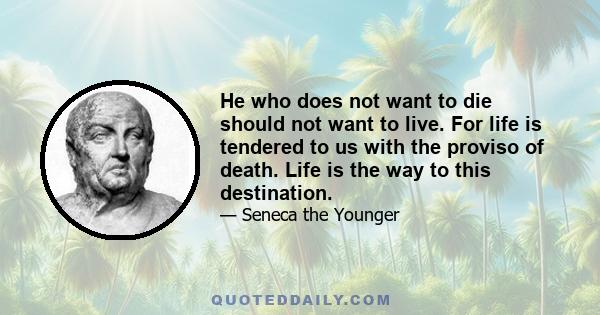 He who does not want to die should not want to live. For life is tendered to us with the proviso of death. Life is the way to this destination.