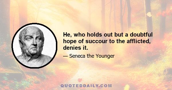 He, who holds out but a doubtful hope of succour to the afflicted, denies it.