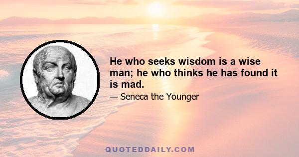 He who seeks wisdom is a wise man; he who thinks he has found it is mad.