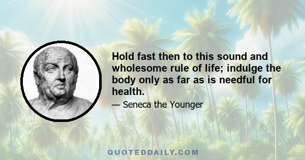 Hold fast then to this sound and wholesome rule of life; indulge the body only as far as is needful for health.