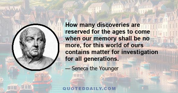 How many discoveries are reserved for the ages to come when our memory shall be no more, for this world of ours contains matter for investigation for all generations.