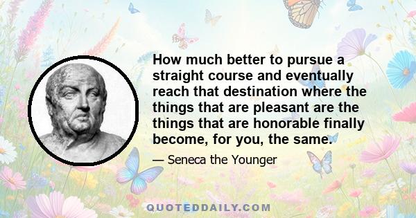 How much better to pursue a straight course and eventually reach that destination where the things that are pleasant are the things that are honorable finally become, for you, the same.