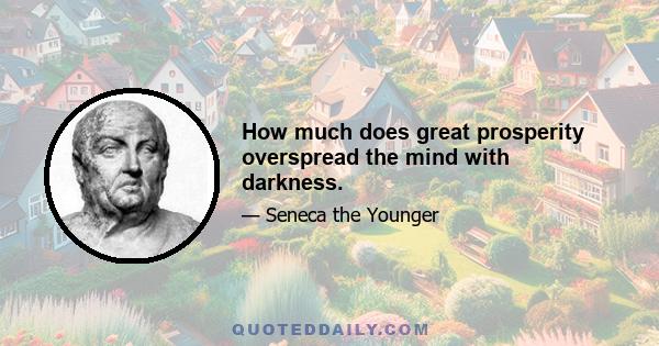 How much does great prosperity overspread the mind with darkness.