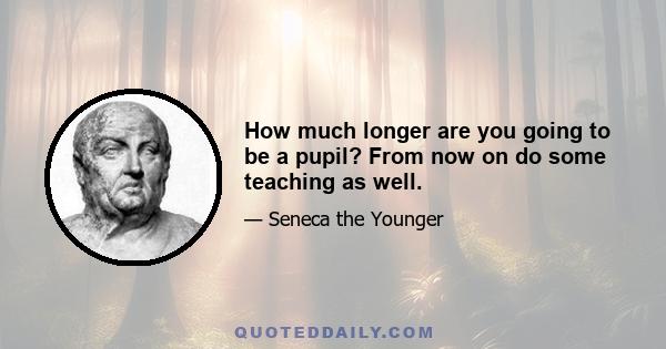 How much longer are you going to be a pupil? From now on do some teaching as well.