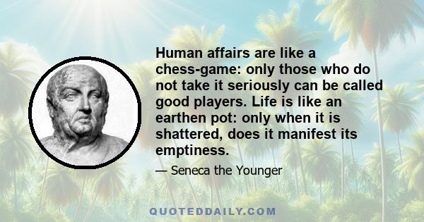 Human affairs are like a chess-game: only those who do not take it seriously can be called good players. Life is like an earthen pot: only when it is shattered, does it manifest its emptiness.