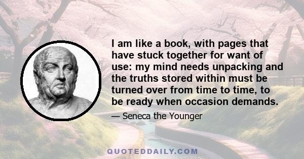 I am like a book, with pages that have stuck together for want of use: my mind needs unpacking and the truths stored within must be turned over from time to time, to be ready when occasion demands.