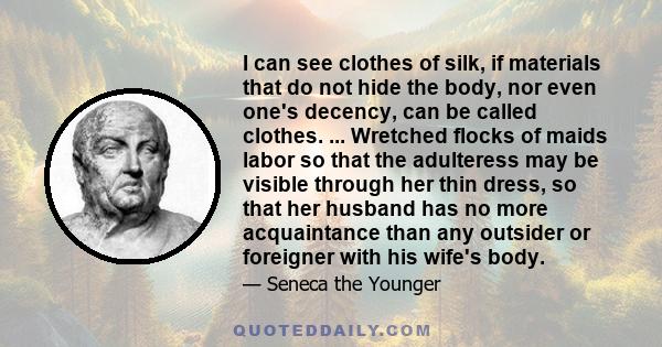 I can see clothes of silk, if materials that do not hide the body, nor even one's decency, can be called clothes. ... Wretched flocks of maids labor so that the adulteress may be visible through her thin dress, so that